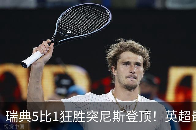 瑞典5比1狂胜突尼斯登顶！英超最贵球员独造3球，替补球员17秒神迹